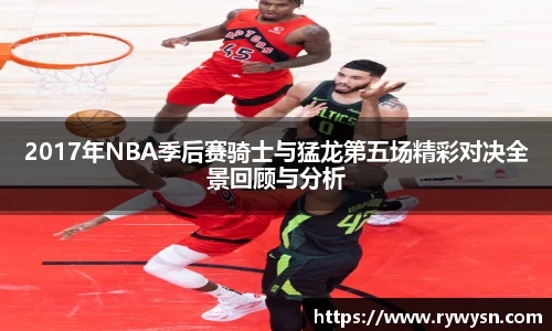2017年NBA季后赛骑士与猛龙第五场精彩对决全景回顾与分析