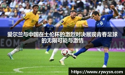 爱尔兰与中国在土伦杯的激烈对决展现青春足球的无限可能与激情